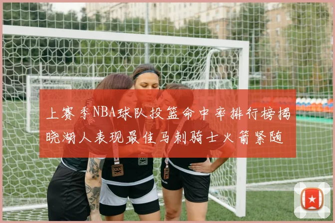 上赛季NBA球队投篮命中率排行榜揭晓湖人表现最佳马刺骑士火箭紧随其后