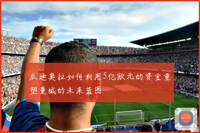 瓜迪奥拉如何利用5亿欧元的资金重塑曼城的未来蓝图