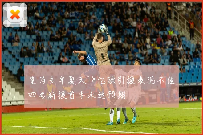皇马去年夏天18亿欧引援表现不佳四名新援首季未达预期
