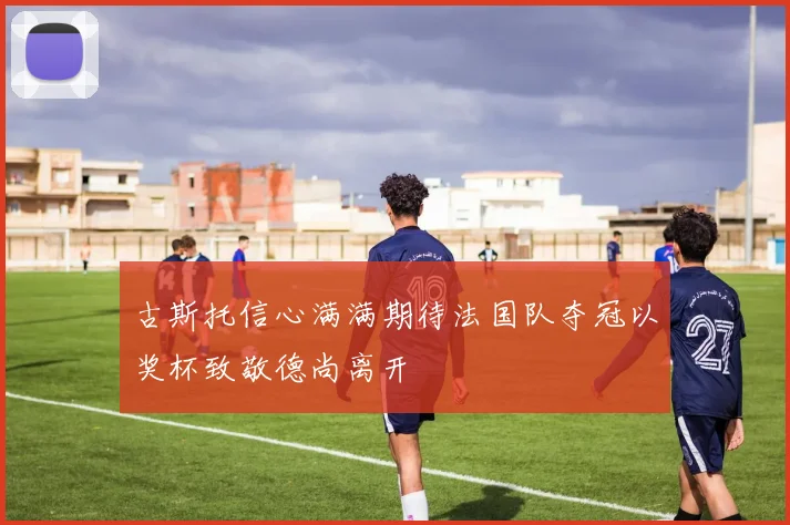 古斯托信心满满期待法国队夺冠以奖杯致敬德尚离开