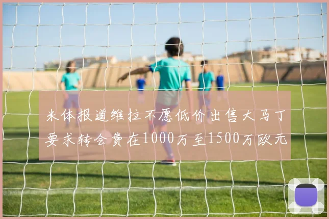 米体报道维拉不愿低价出售大马丁要求转会费在1000万至1500万欧元之间