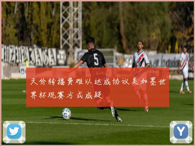 天价转播费难以达成协议美加墨世界杯观赛方式成疑