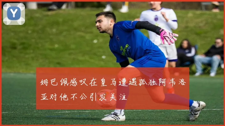 姆巴佩感叹在皇马遭遇孤独阿韦洛亚对他不公引发关注