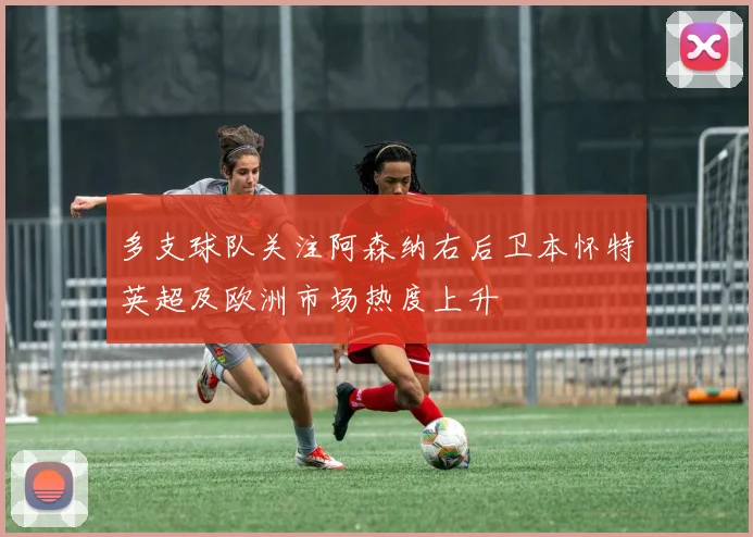 多支球队关注阿森纳右后卫本怀特英超及欧洲市场热度上升