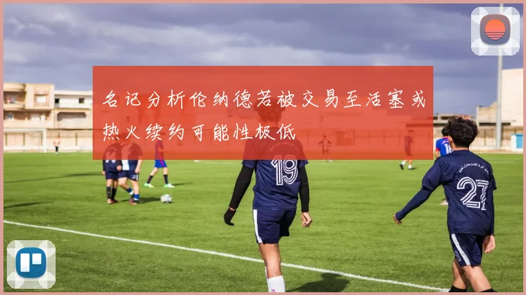 名记分析伦纳德若被交易至活塞或热火续约可能性极低