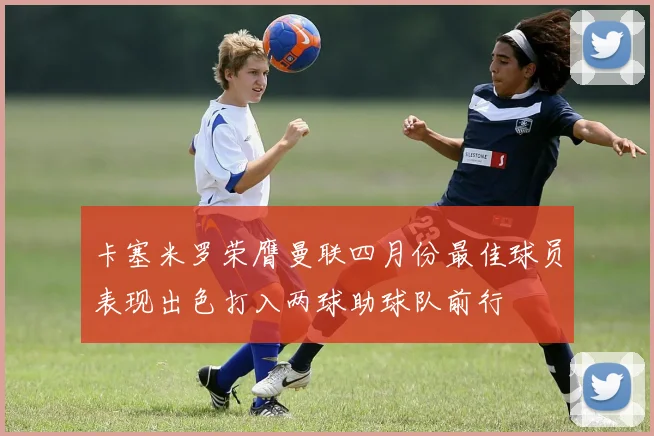 卡塞米罗荣膺曼联四月份最佳球员表现出色打入两球助球队前行