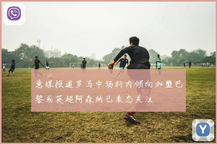 意媒报道罗马中场科内倾向加盟巴黎或英超阿森纳已表态关注