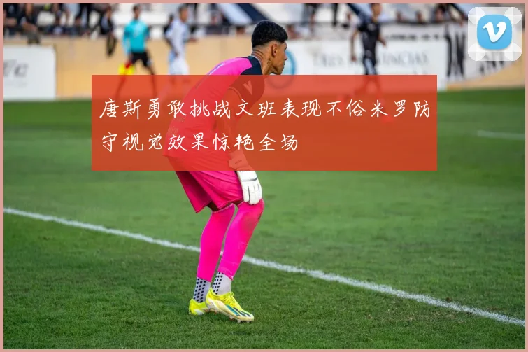 唐斯勇敢挑战文班表现不俗米罗防守视觉效果惊艳全场