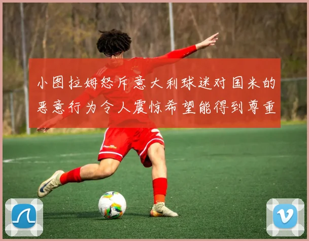 小图拉姆怒斥意大利球迷对国米的恶意行为令人震惊希望能得到尊重与支持