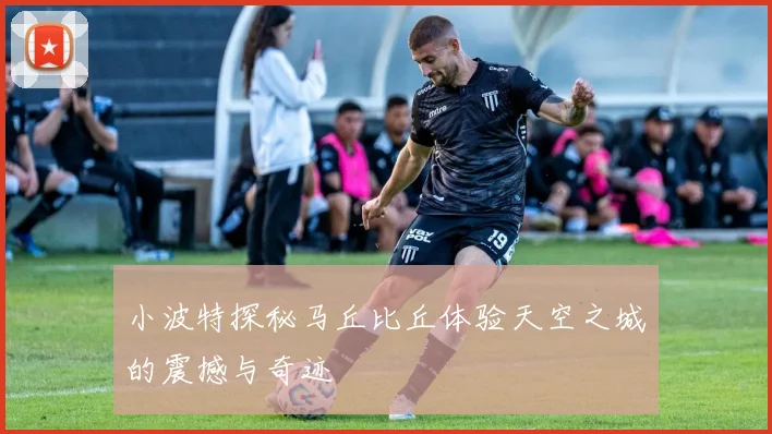 小波特探秘马丘比丘体验天空之城的震撼与奇迹