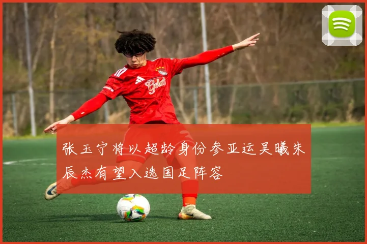张玉宁将以超龄身份参亚运吴曦朱辰杰有望入选国足阵容