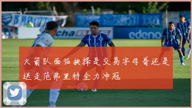 火箭队面临抉择是交易字母哥还是送走范弗里特全力冲冠