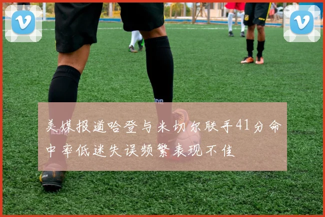 美媒报道哈登与米切尔联手41分命中率低迷失误频繁表现不佳