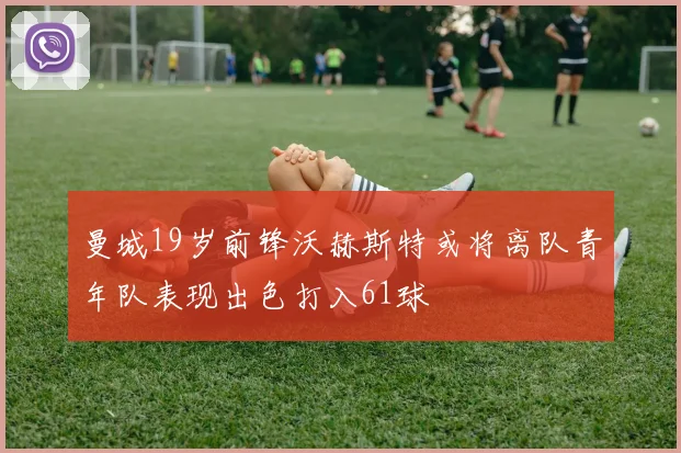 曼城19岁前锋沃赫斯特或将离队青年队表现出色打入61球