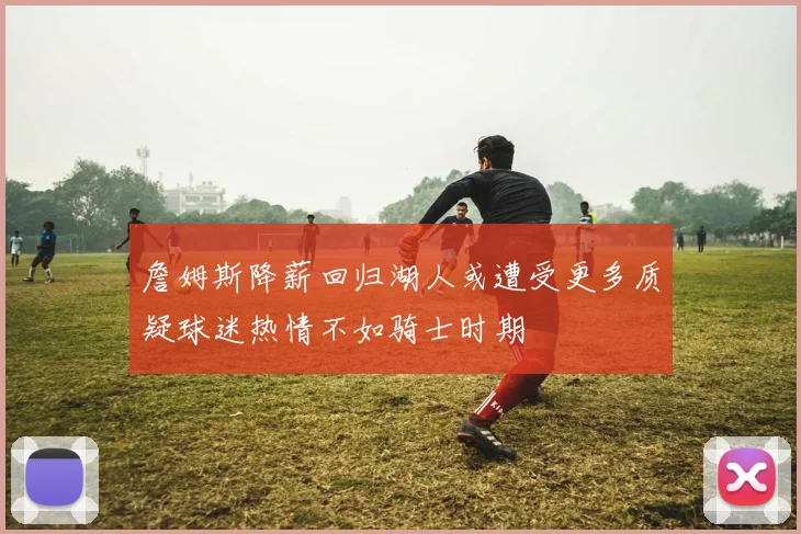 詹姆斯降薪回归湖人或遭受更多质疑球迷热情不如骑士时期