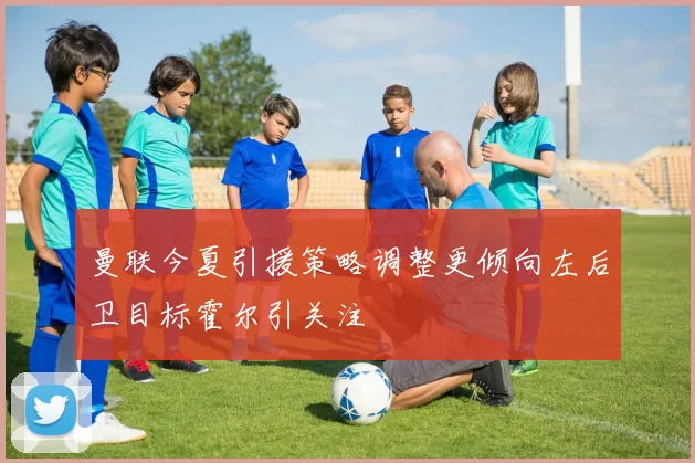 曼联今夏引援策略调整更倾向左后卫目标霍尔引关注