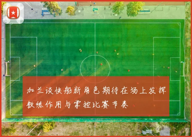 加兰谈快船新角色期待在场上发挥教练作用与掌控比赛节奏