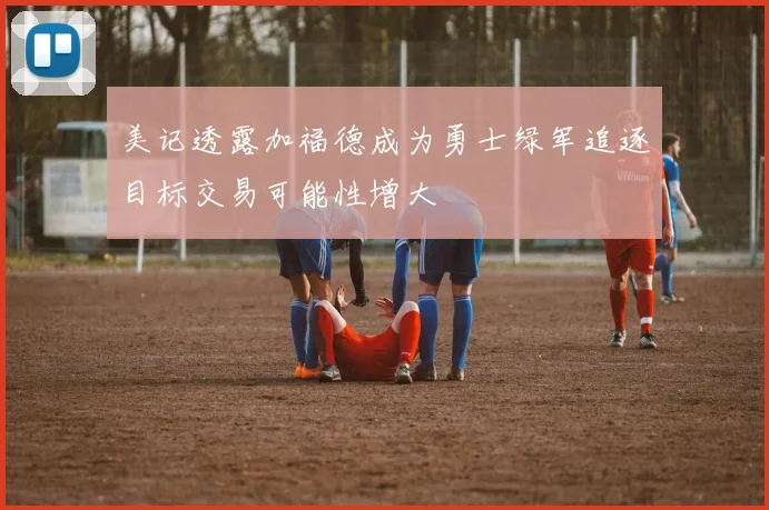 美记透露加福德成为勇士绿军追逐目标交易可能性增大