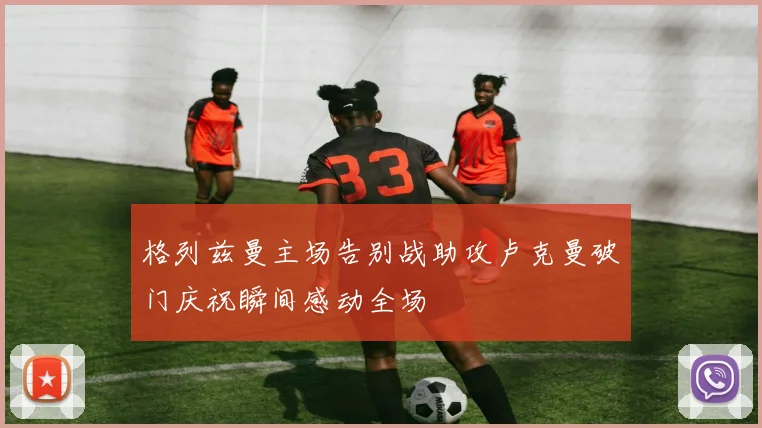 格列兹曼主场告别战助攻卢克曼破门庆祝瞬间感动全场