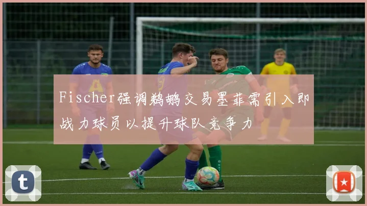 Fischer强调鹈鹕交易墨菲需引入即战力球员以提升球队竞争力