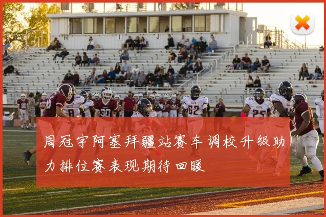 周冠宇阿塞拜疆站赛车调校升级助力排位赛表现期待回暖