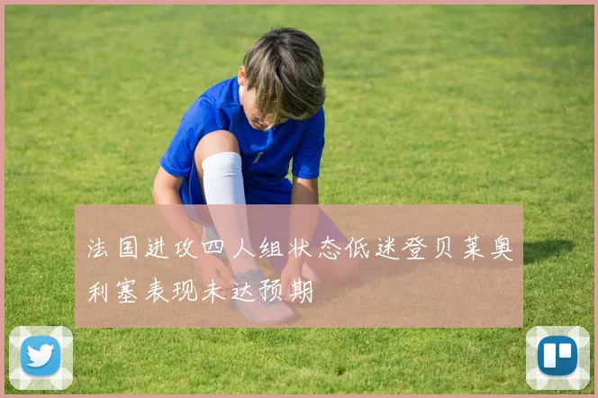 法国进攻四人组状态低迷登贝莱奥利塞表现未达预期