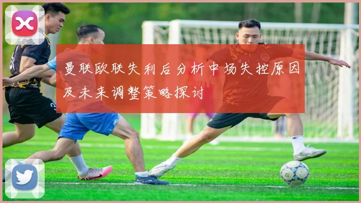 曼联欧联失利后分析中场失控原因及未来调整策略探讨