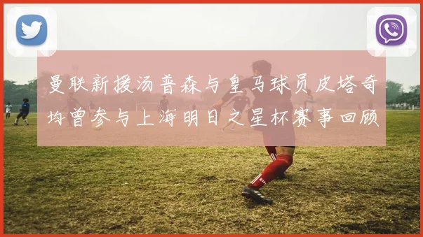 曼联新援汤普森与皇马球员皮塔奇均曾参与上海明日之星杯赛事回顾