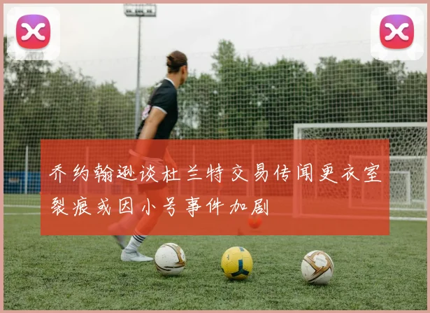 乔约翰逊谈杜兰特交易传闻更衣室裂痕或因小号事件加剧