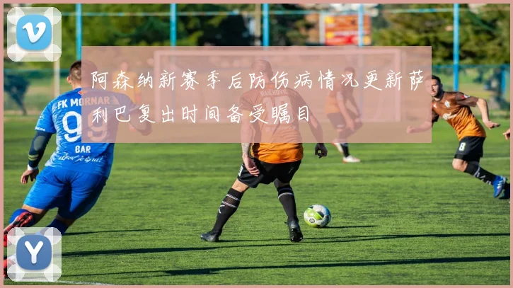 阿森纳新赛季后防伤病情况更新萨利巴复出时间备受瞩目