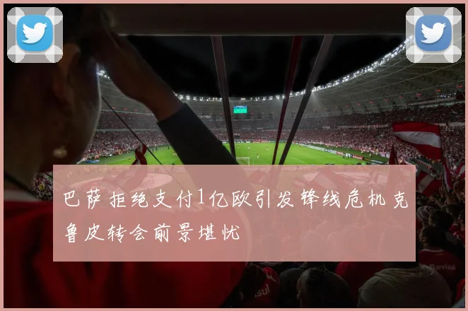 巴萨拒绝支付1亿欧引发锋线危机克鲁皮转会前景堪忧